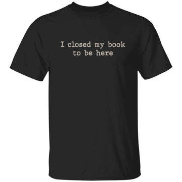 I Closed My Book To Be Here T-Shirt - Book Lover Shirt - Reading Shirt - Reader Shirt